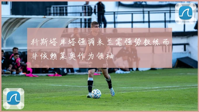 科斯塔库塔强调米兰需强势教练而非依赖莱奥作为领袖
