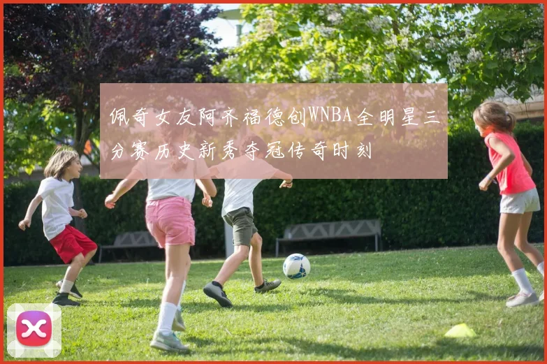 佩奇女友阿齐福德创WNBA全明星三分赛历史新秀夺冠传奇时刻