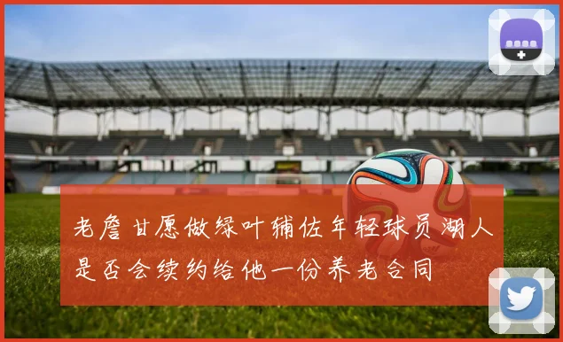 老詹甘愿做绿叶辅佐年轻球员湖人是否会续约给他一份养老合同