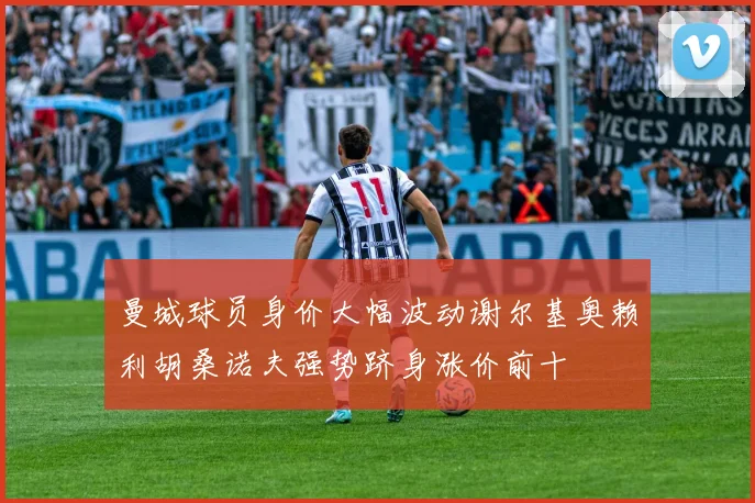 曼城球员身价大幅波动谢尔基奥赖利胡桑诺夫强势跻身涨价前十