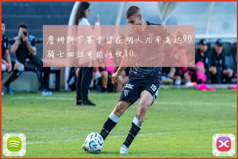 詹姆斯下赛季留在湖人几率高达90骑士回归可能性仅10