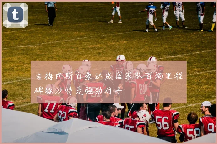 吉梅内斯自豪达成国家队百场里程碑称沙特是强劲对手