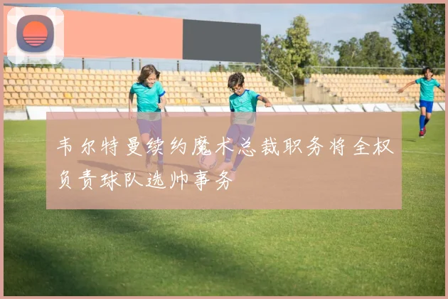 韦尔特曼续约魔术总裁职务将全权负责球队选帅事务