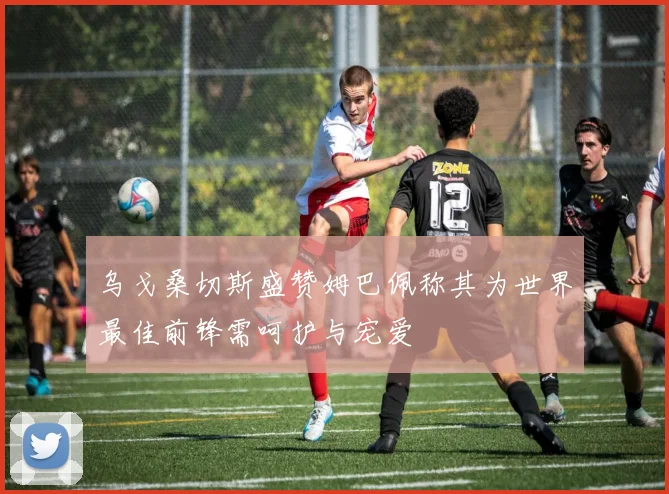 乌戈桑切斯盛赞姆巴佩称其为世界最佳前锋需呵护与宠爱