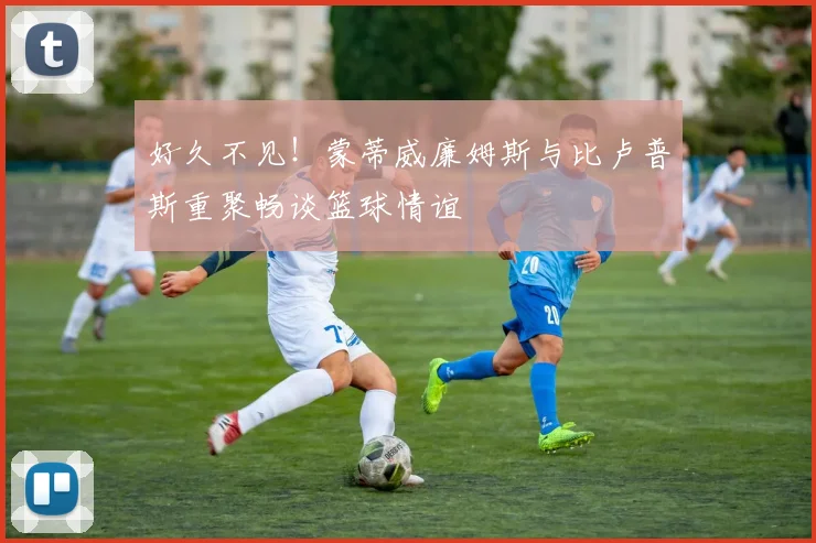 好久不见！蒙蒂威廉姆斯与比卢普斯重聚畅谈篮球情谊
