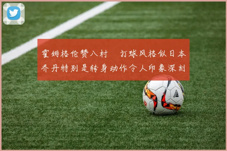 霍姆格伦赞八村塁打球风格似日本乔丹特别是转身动作令人印象深刻