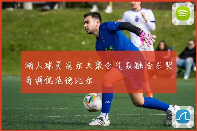 湖人球员高尔夫聚会气氛融洽东契奇调侃范德比尔