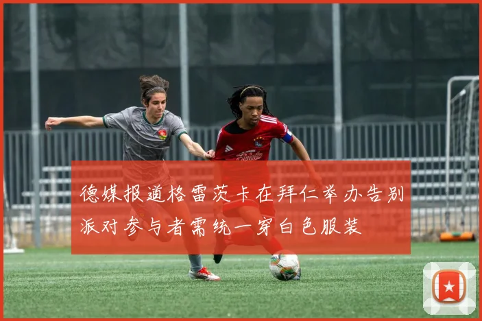 德媒报道格雷茨卡在拜仁举办告别派对参与者需统一穿白色服装