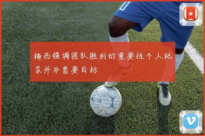 梅西强调团队胜利的重要性个人纪录并非首要目标