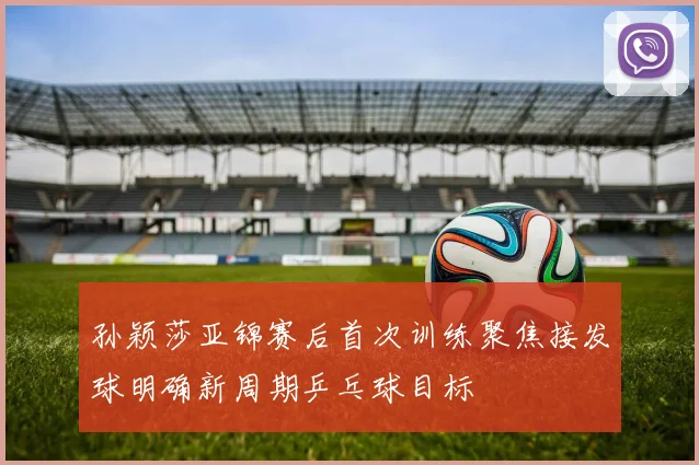 孙颖莎亚锦赛后首次训练聚焦接发球明确新周期乒乓球目标