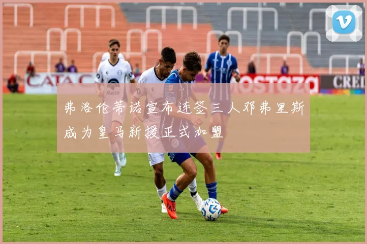 弗洛伦蒂诺宣布连签三人邓弗里斯成为皇马新援正式加盟