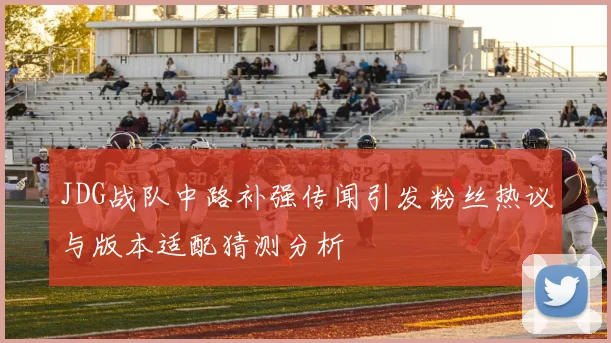 JDG战队中路补强传闻引发粉丝热议与版本适配猜测分析