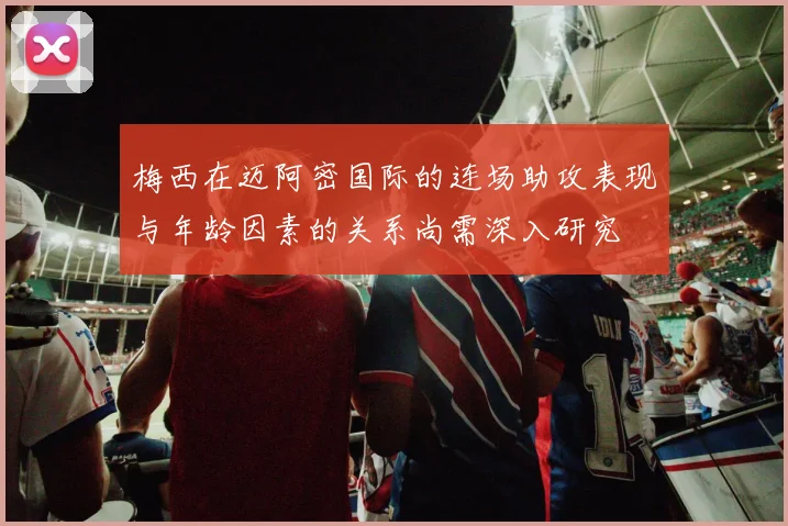 梅西在迈阿密国际的连场助攻表现与年龄因素的关系尚需深入研究