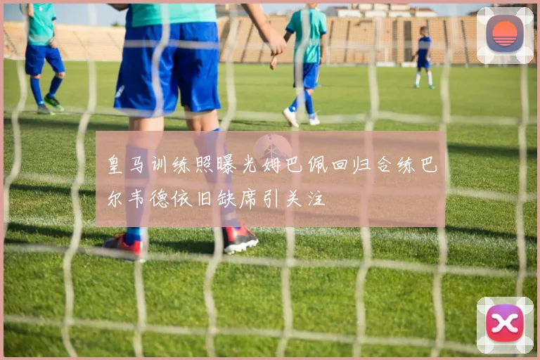 皇马训练照曝光姆巴佩回归合练巴尔韦德依旧缺席引关注