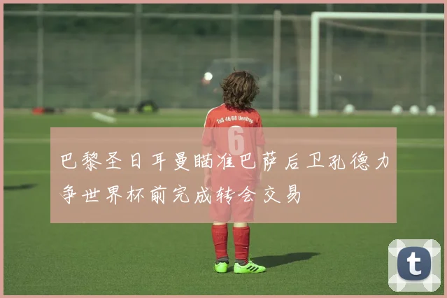 巴黎圣日耳曼瞄准巴萨后卫孔德力争世界杯前完成转会交易