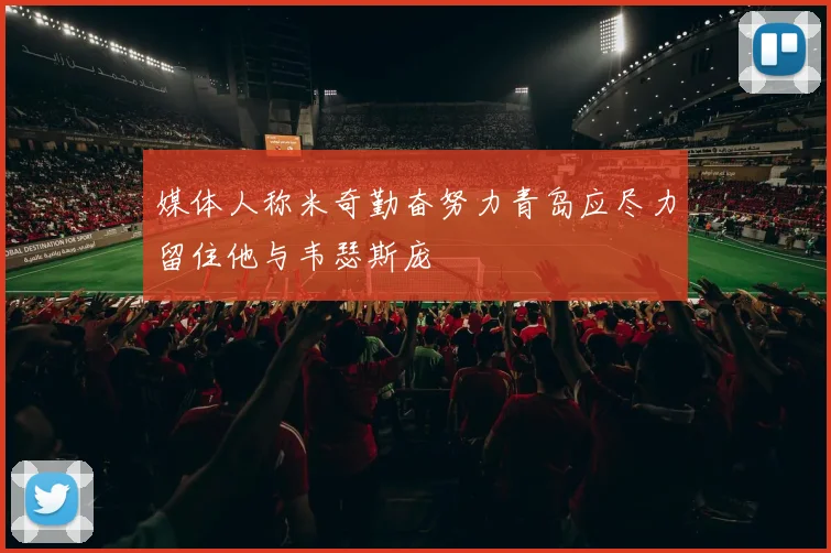 媒体人称米奇勤奋努力青岛应尽力留住他与韦瑟斯庞