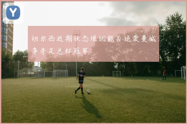 切尔西近期状态堪忧能否逆袭曼城争夺足总杯冠军