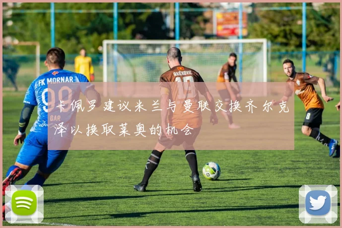 卡佩罗建议米兰与曼联交换齐尔克泽以换取莱奥的机会