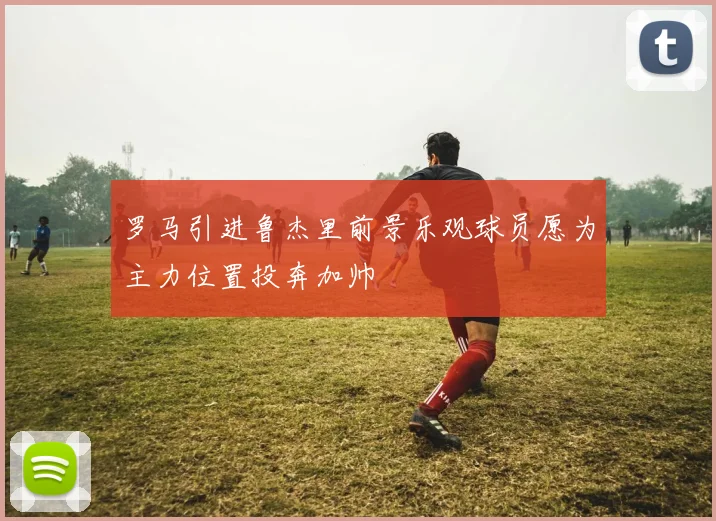 罗马引进鲁杰里前景乐观球员愿为主力位置投奔加帅