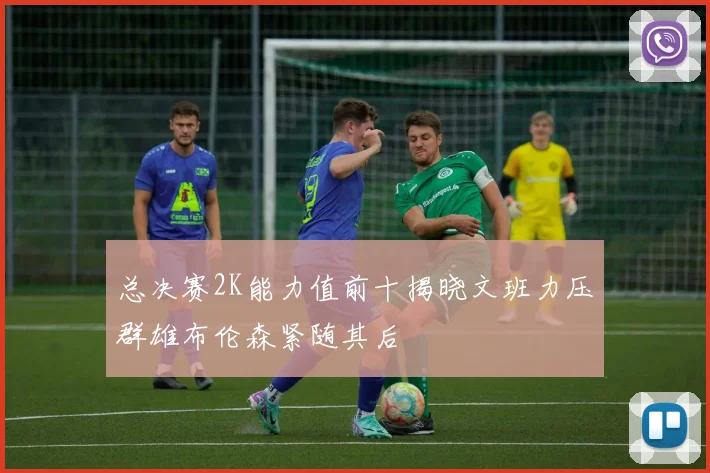 总决赛2K能力值前十揭晓文班力压群雄布伦森紧随其后