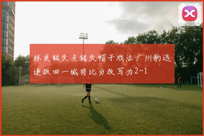 林良铭失点错失帽子戏法广州豹迅速扳回一城将比分改写为2-1