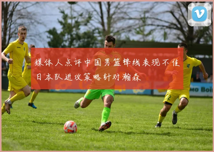 媒体人点评中国男篮锋线表现不佳日本队进攻策略针对瀚森
