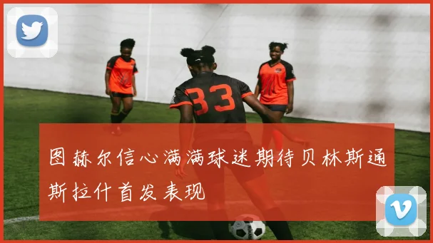 图赫尔信心满满球迷期待贝林斯通斯拉什首发表现