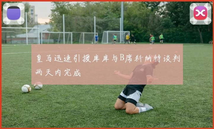 皇马迅速引援库库与B席科纳特谈判两天内完成