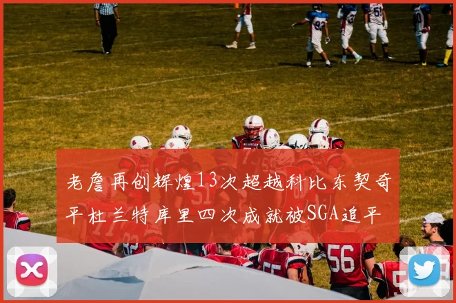 老詹再创辉煌13次超越科比东契奇平杜兰特库里四次成就被SGA追平