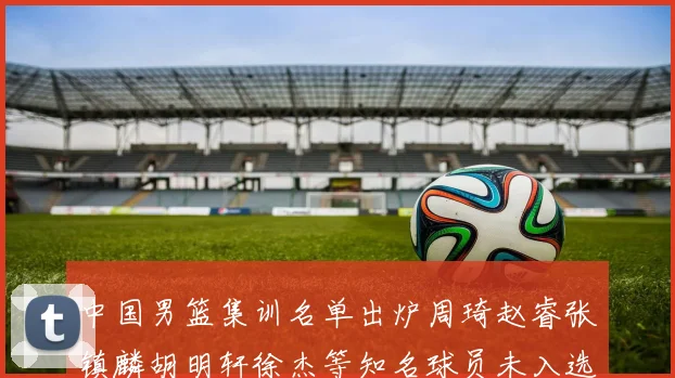 中国男篮集训名单出炉周琦赵睿张镇麟胡明轩徐杰等知名球员未入选