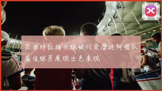 贝尔特拉梅头球破门荣膺迈阿密队最佳球员展现出色表现