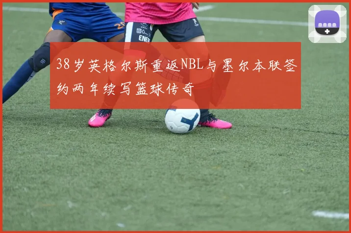 38岁英格尔斯重返NBL与墨尔本联签约两年续写篮球传奇