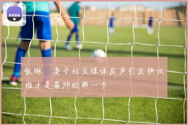 张琳芃妻子社交媒体发声引发热议谁才是最帅的那一个