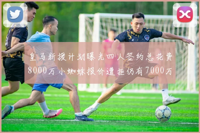 皇马新援计划曝光四人签约总花费8000万小蜘蛛报价遭拒仍有7000万预算